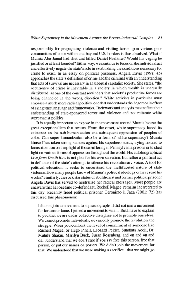 White Supremacy in the Movement Against the Prison-Industrial Complex 83 responsibiliy for propagating violence and visiting terror upon various poor ‘communities of color within and beyond U.S. borders is thus absolved. What if Munia Abu-Jamal had shot and killed Daniel Faulkner? Would his caging be justified or at least founded? Either way, we continue o focus on the individual act and effectively negate the state’srole i establishing the conditions necessary for crime o exist. In an essay on political prisoners, Angela Davis (1998: 45) approaches the tate’s definition of rime and the criminal with an understanding that actsof survival are necessary in an unequal capitalst society. She states, “the occurrence of crime is inevitable in a society in which wealth is unequally distributed, as one of the constant reminders that society’s productive forces are being channeled in the wrong direction.” White activists in particular must embrace a much more radical politics, one that understands the hegemonic effect of using state language and frameworks. Their work and analysis must reflect their understanding of state-sponsored terror and violence and not reiterate white supremacist politcs. Tt equally important o expose i the movement around Muia’s case the great exceptionalism that occurs. From the onset, white supremacy based its existence on the sub-humanization and subsequent oppression of peoples of color. Can super-humanization also be a form of white supremacy? Mumia himself has taken strong stances against his superhero status, trying instead to focus attention on the plight of those suffering in Pennsylvania prisons or to shed light on various forms of oppression throughout the world. His autobiographical Live from Death Row s not plea for his own salvation, but rather a political act in defiance of the state’s attempt t0 silence his revolutionary voice. A tool for political education, it seeks to understand the multifaceted nature of state violence. How many people know of Mumia’s politicalideology or have read hi ‘works? Similarly, the rock star satus of abolitionist and former political prisoner Angela Davis has served to neutralize her radical messages. Most people are unaware that her onetime co-defendant, Ruchell Magee, remains incarcerated to this day. Recently freed political prisoner Geronimo ji Jaga (2001: 72) has discussed this phenomenon: 1did notjoin a movement tosign autographs. 1 did not oin a movement for fortune or fame. | joined a movement o win.... But I have to explain 10 you that we are under collective discipline not to promote ourselves ‘We cannot promote individuals, we can only promote the revolution, the struggle. When you confront the level of commitment of someone like: Ruchell Magee, or Hugo Pinell, Leonard Peltier, Sundiata Acoli, Dr. Mutulu Shakur, Marilyn Buck, Susan Rosenberg, and on and on and on,..understand that we don’t care if you say free this person, free that person, or put our names on posters. We didn’t join the movement for that. We understood that we were making a sacrifice. that we might go